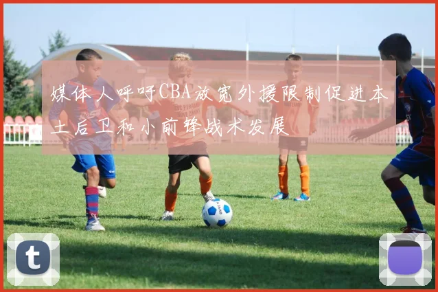 媒体人呼吁CBA放宽外援限制促进本土后卫和小前锋战术发展