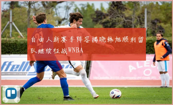 自由人新赛季阵容揭晓韩旭顺利留队继续征战WNBA