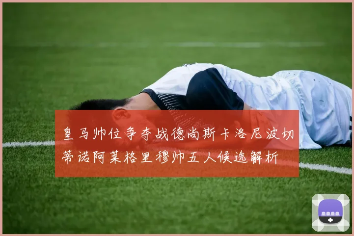 皇马帅位争夺战德尚斯卡洛尼波切蒂诺阿莱格里穆帅五人候选解析