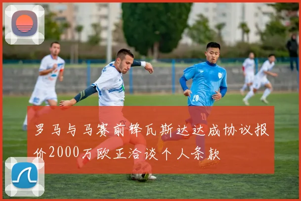 罗马与马赛前锋瓦斯达达成协议报价2000万欧正洽谈个人条款