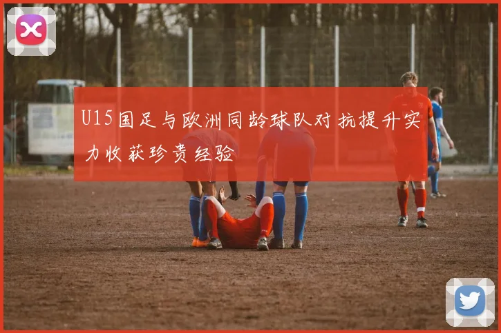 U15国足与欧洲同龄球队对抗提升实力收获珍贵经验