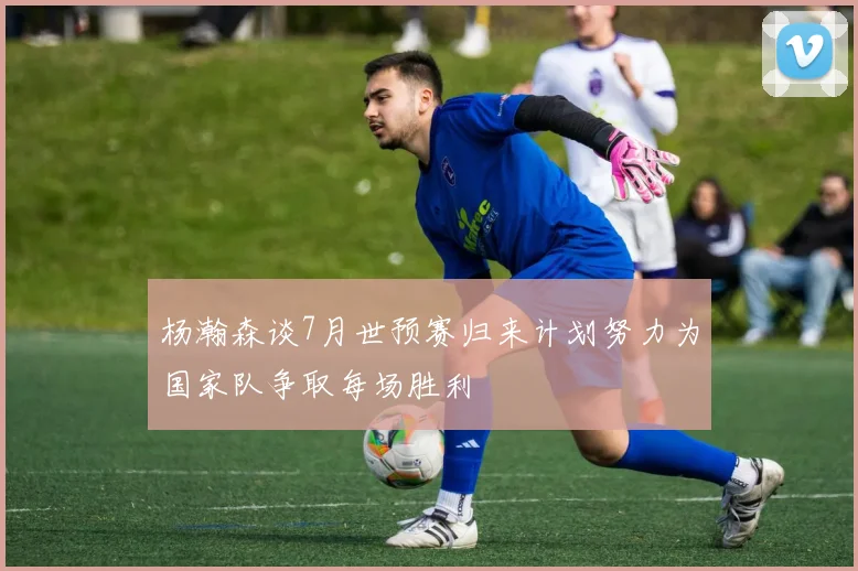 杨瀚森谈7月世预赛归来计划努力为国家队争取每场胜利