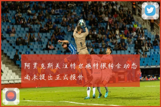 阿贾克斯关注特尔施特根转会动态尚未提出正式报价