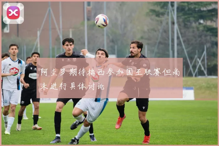 阿圭罗期待梅西参加国王联赛但尚未进行具体讨论