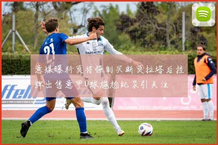 意媒曝科莫将强制买断莫拉塔后挂牌出售意甲0球尴尬纪录引关注