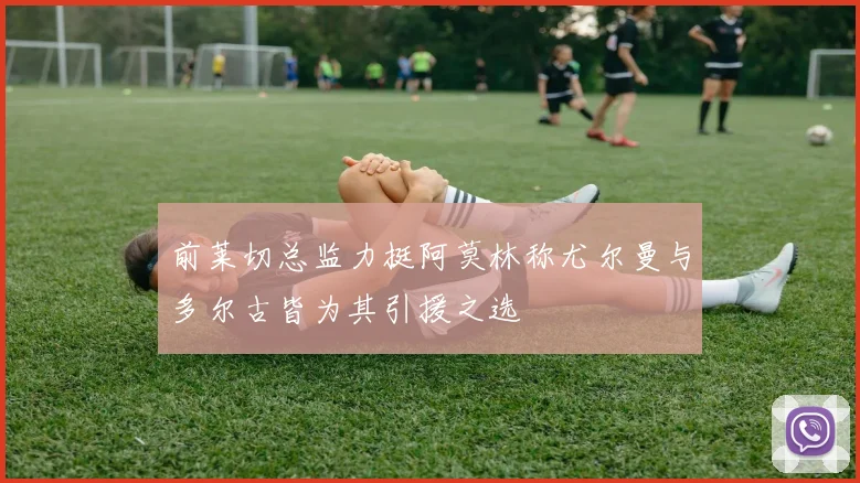前莱切总监力挺阿莫林称尤尔曼与多尔古皆为其引援之选
