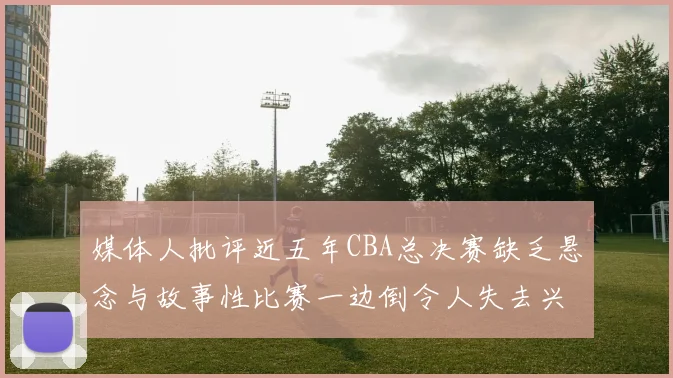 媒体人批评近五年CBA总决赛缺乏悬念与故事性比赛一边倒令人失去兴趣