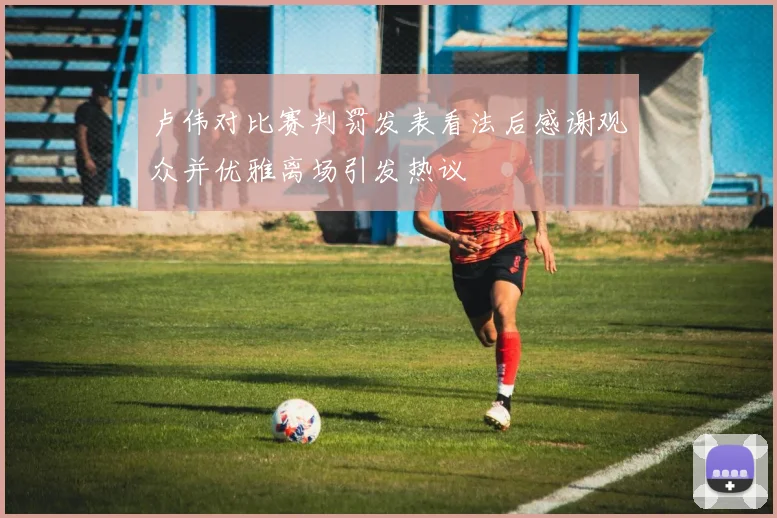 卢伟对比赛判罚发表看法后感谢观众并优雅离场引发热议