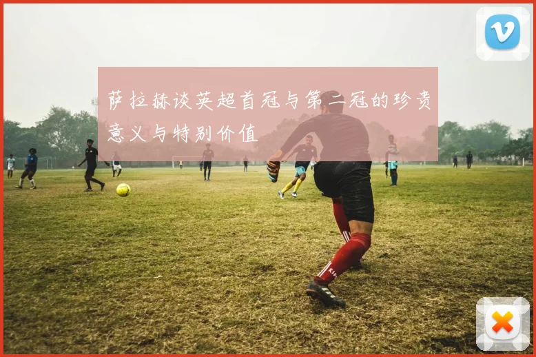 萨拉赫谈英超首冠与第二冠的珍贵意义与特别价值